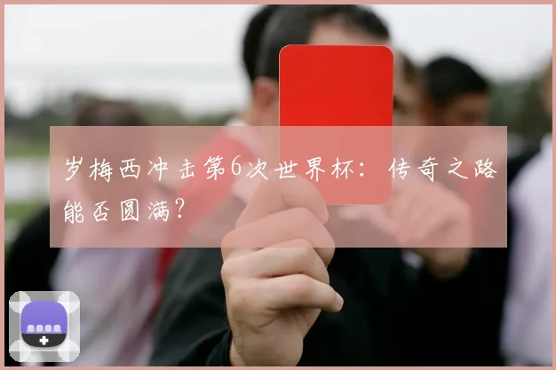 岁梅西冲击第6次世界杯：传奇之路能否圆满？