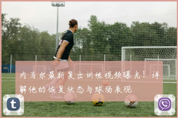 内马尔最新复出训练视频曝光！详解他的恢复状态与球场表现