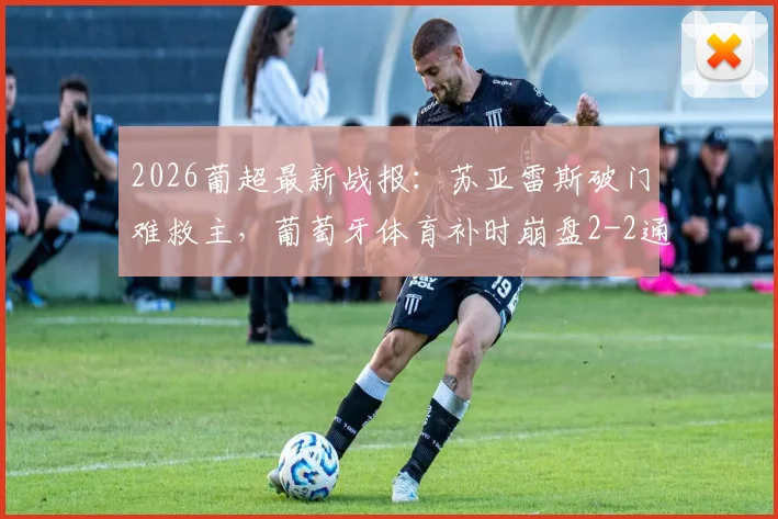 2026葡超最新战报:苏亚雷斯破门难救主,葡萄牙体育补时崩盘2-2通德拉,后防问题暴露无遗