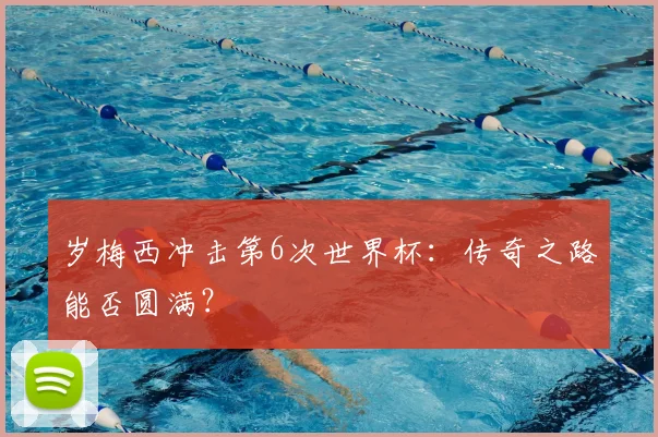 岁梅西冲击第6次世界杯：传奇之路能否圆满？