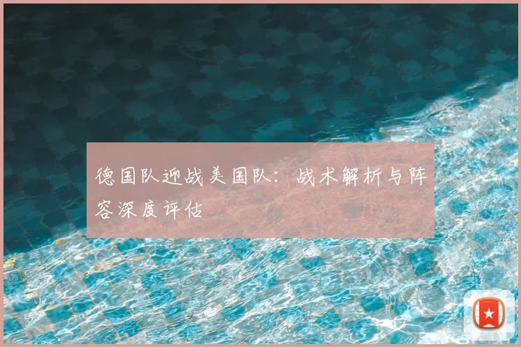 德国队迎战美国队:战术解析与阵容深度评估