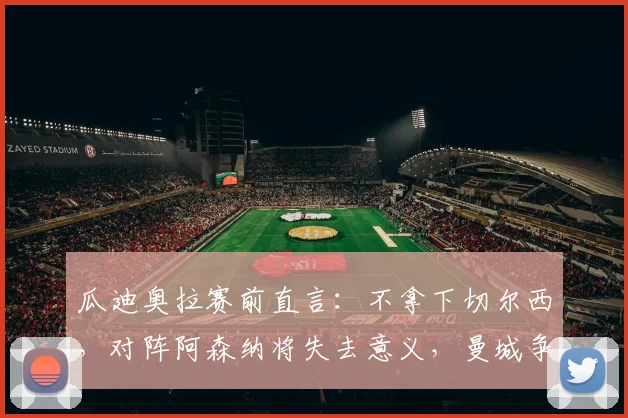 瓜迪奥拉赛前直言:不拿下切尔西,对阵阿森纳将失去意义,曼城争冠陷入背水一战