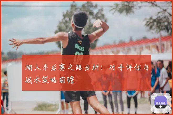 湖人季后赛之路分析:对手评估与战术策略前瞻