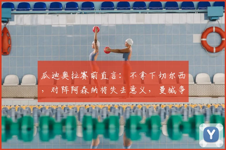 瓜迪奥拉赛前直言：不拿下切尔西，对阵阿森纳将失去意义，曼城争冠陷入背水一战